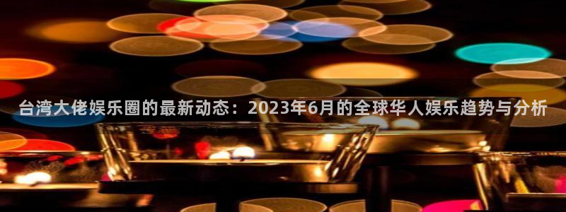k8凯发·国际官网入口：台湾大佬娱乐圈的最新动态：2023年6月的全球华人娱乐趋势与分析