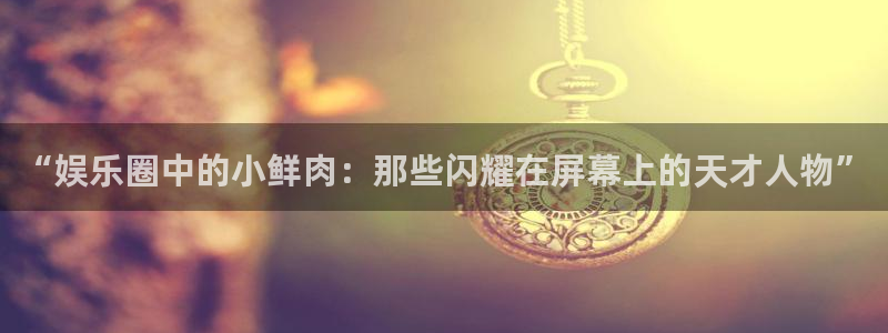k8凯发(中国)天生赢家·一触即发：“娱乐圈中的小鲜肉：那些闪耀在屏幕上的天才人物”